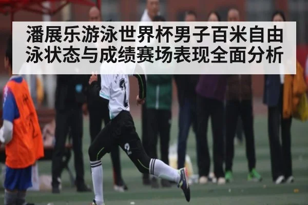 潘展乐游泳世界杯男子百米自由泳状态与成绩赛场表现全面分析